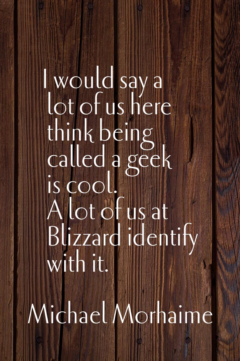 I would say a lot of us here think being called a geek is cool. A lot of us at Blizzard identify wi