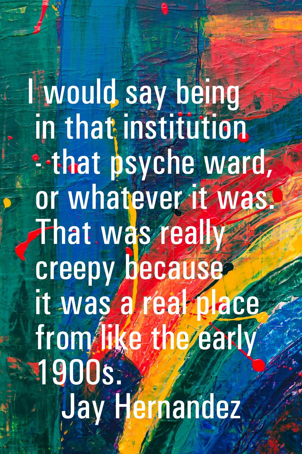 I would say being in that institution - that psyche ward, or whatever it was. That was really creep