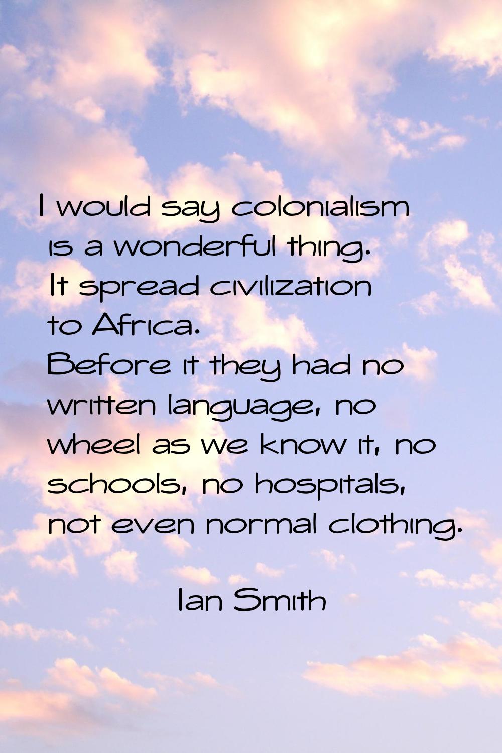 I would say colonialism is a wonderful thing. It spread civilization to Africa. Before it they had 