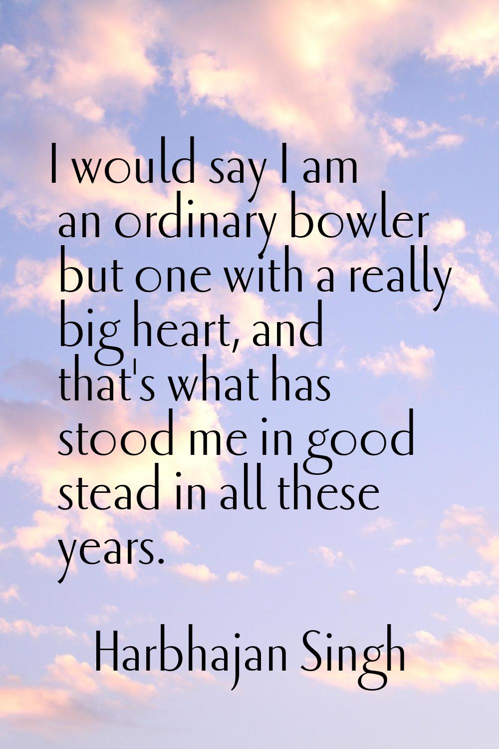 I would say I am an ordinary bowler but one with a really big heart, and that's what has stood me i