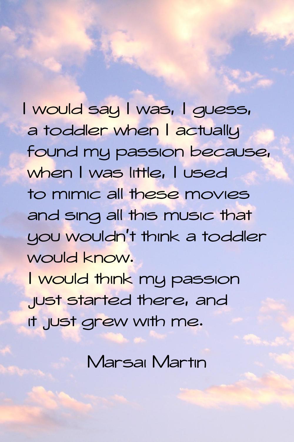 I would say I was, I guess, a toddler when I actually found my passion because, when I was little, 