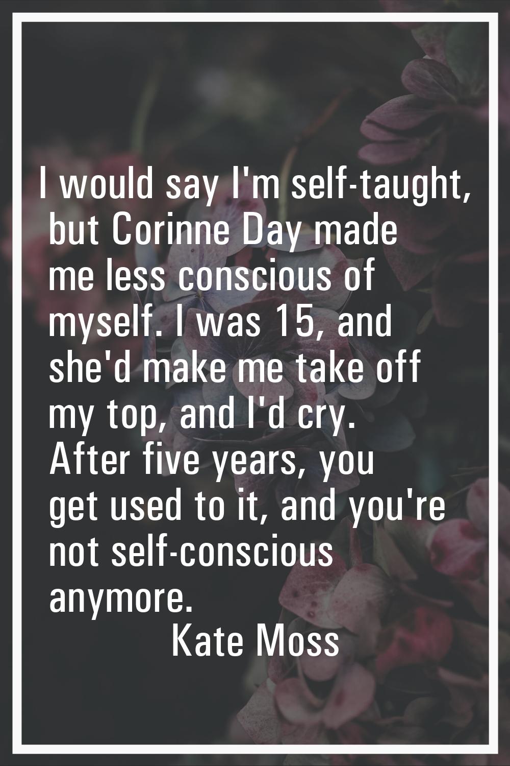 I would say I'm self-taught, but Corinne Day made me less conscious of myself. I was 15, and she'd 