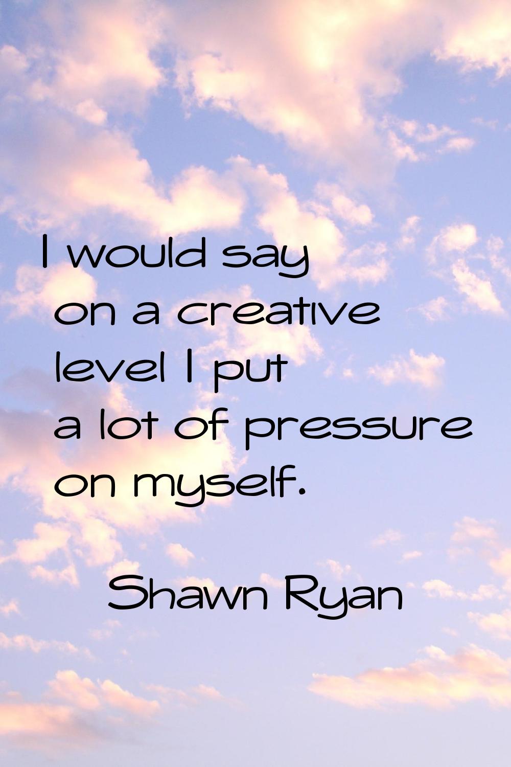 I would say on a creative level I put a lot of pressure on myself.