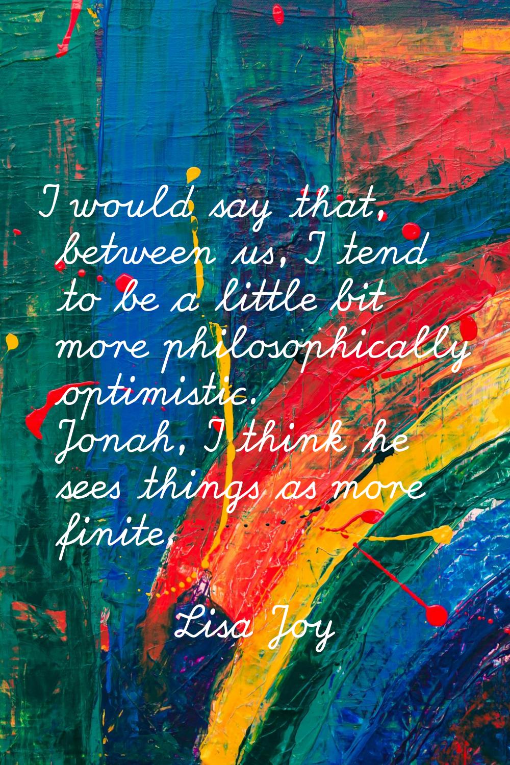 I would say that, between us, I tend to be a little bit more philosophically optimistic. Jonah, I t