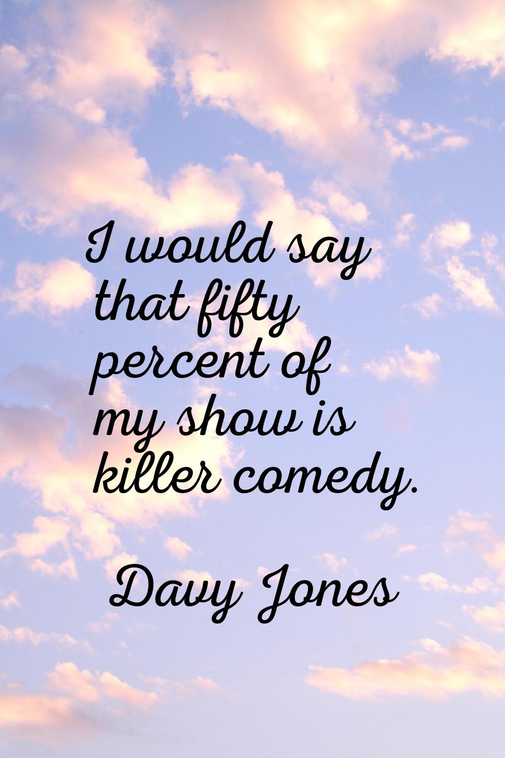 I would say that fifty percent of my show is killer comedy.
