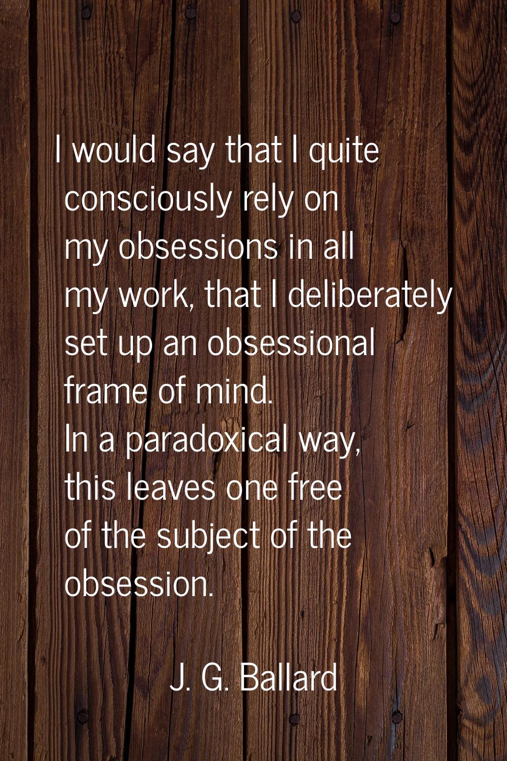 I would say that I quite consciously rely on my obsessions in all my work, that I deliberately set 