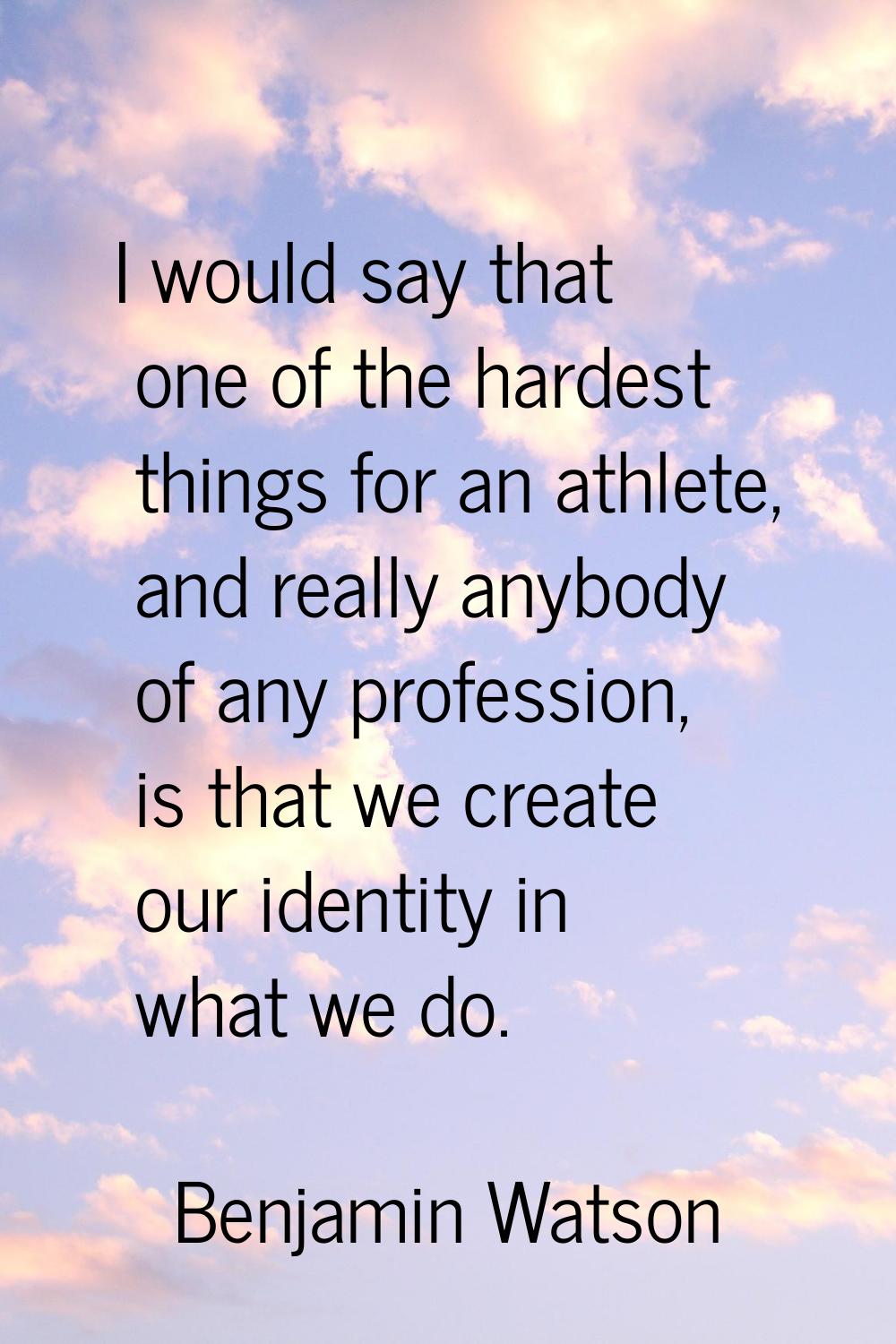 I would say that one of the hardest things for an athlete, and really anybody of any profession, is