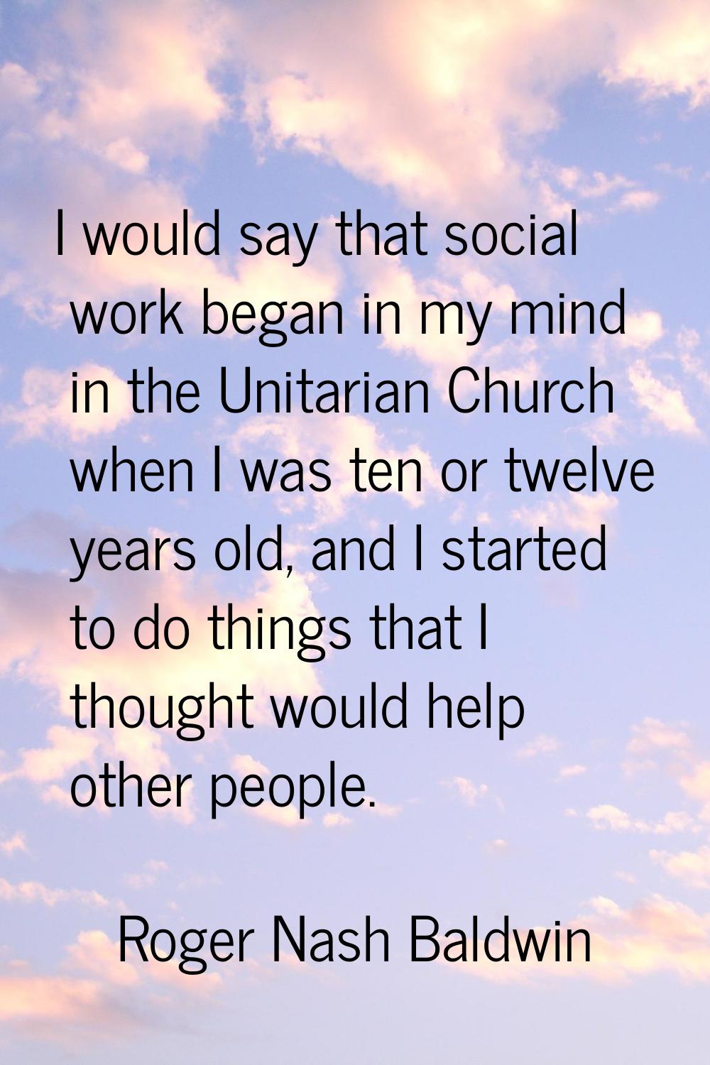 I would say that social work began in my mind in the Unitarian Church when I was ten or twelve year