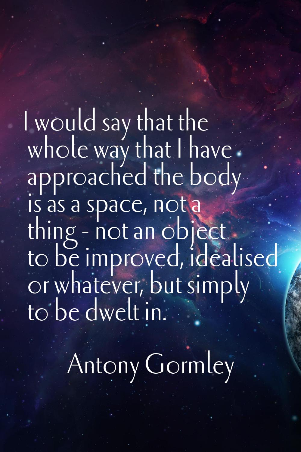 I would say that the whole way that I have approached the body is as a space, not a thing - not an 