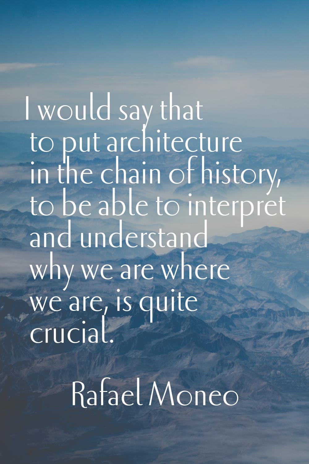 I would say that to put architecture in the chain of history, to be able to interpret and understan
