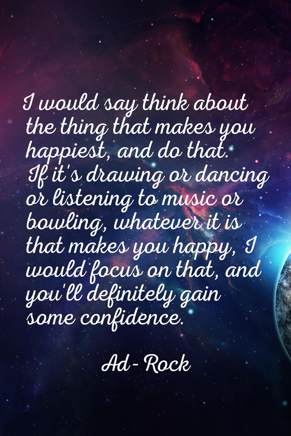 I would say think about the thing that makes you happiest, and do that. If it's drawing or dancing 