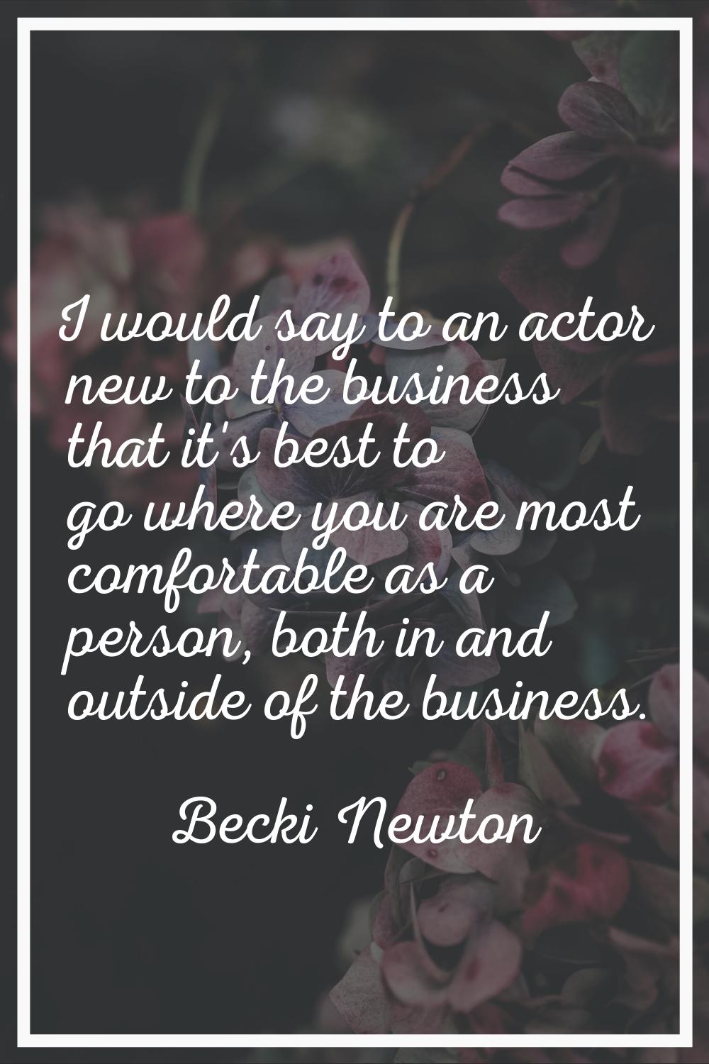 I would say to an actor new to the business that it's best to go where you are most comfortable as 