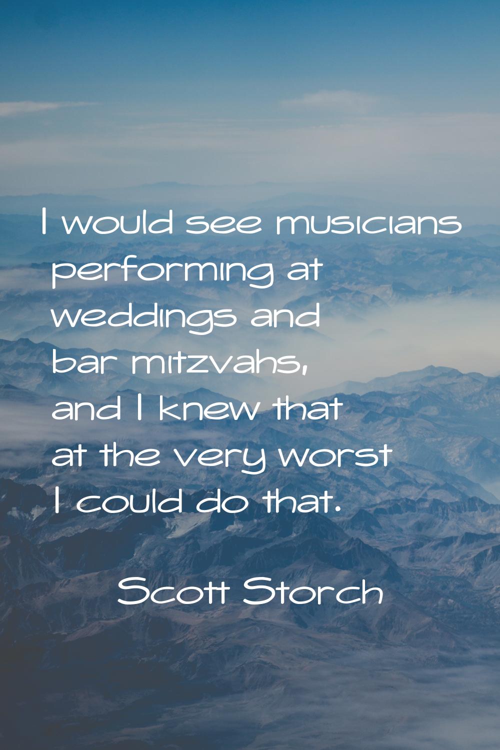 I would see musicians performing at weddings and bar mitzvahs, and I knew that at the very worst I 