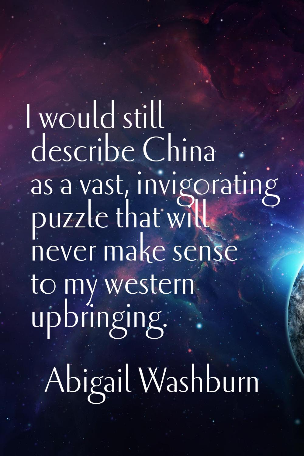 I would still describe China as a vast, invigorating puzzle that will never make sense to my wester