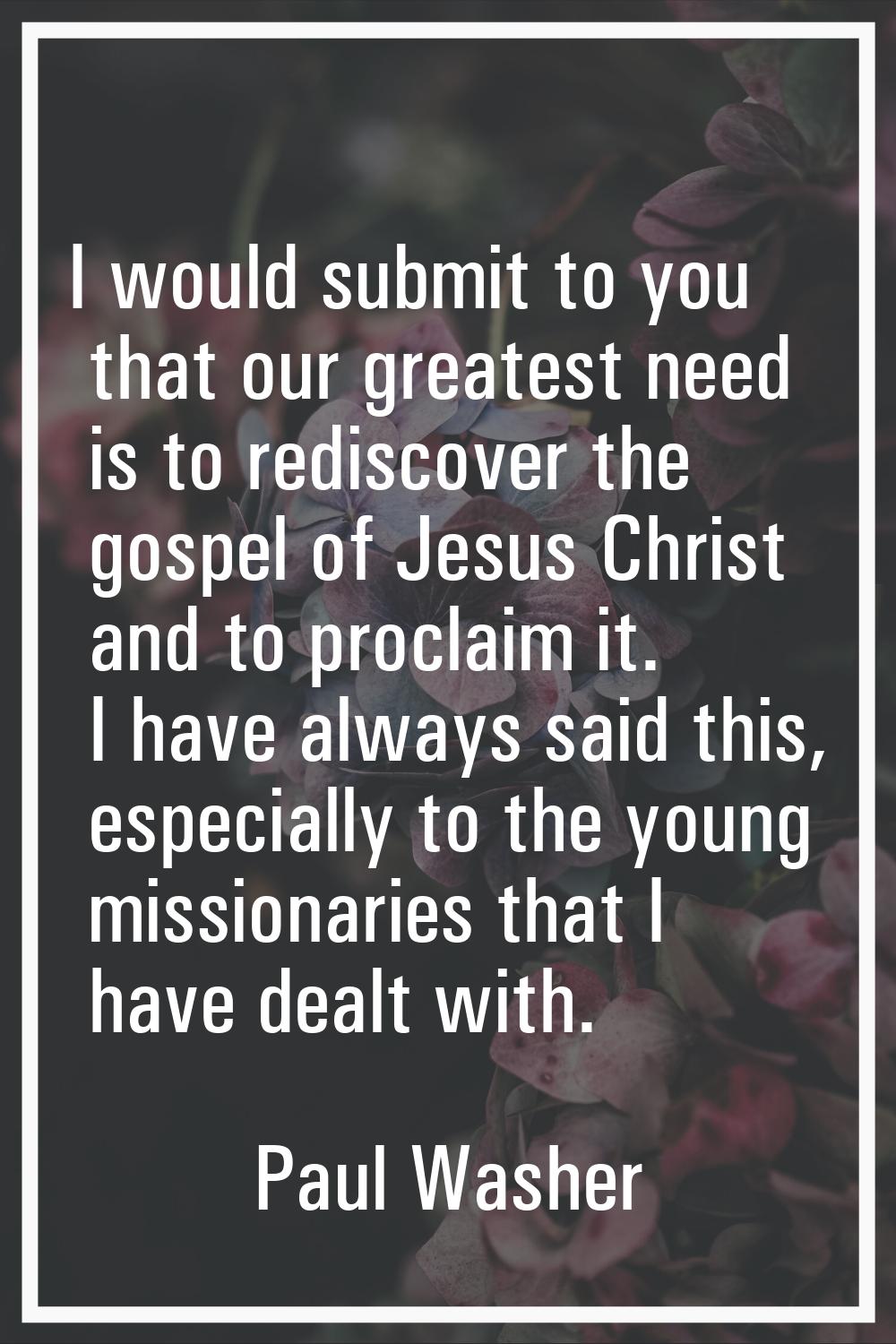 I would submit to you that our greatest need is to rediscover the gospel of Jesus Christ and to pro