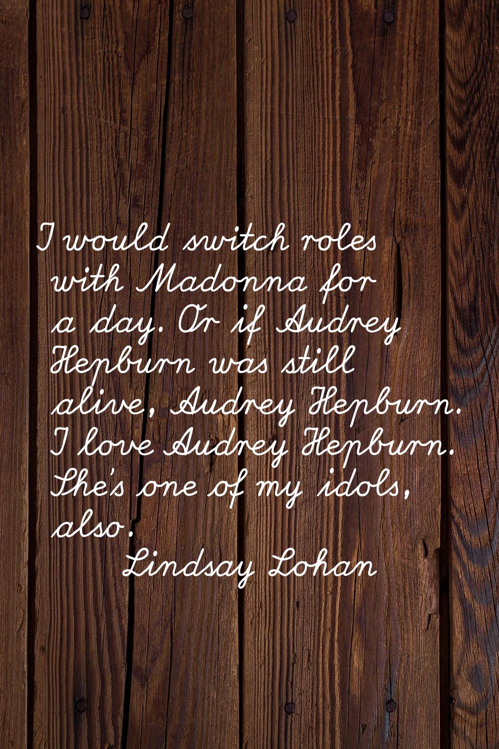 I would switch roles with Madonna for a day. Or if Audrey Hepburn was still alive, Audrey Hepburn. 