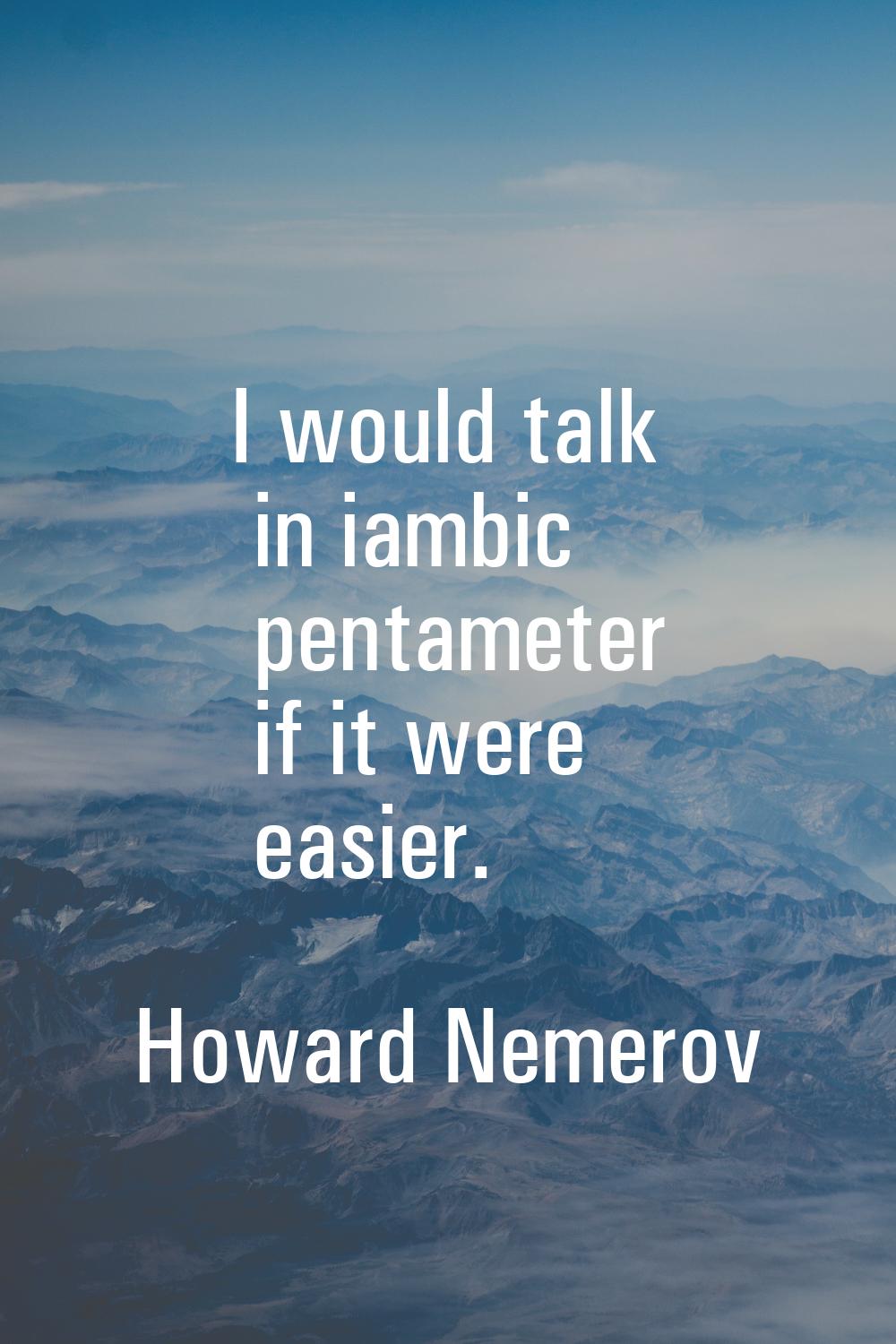 I would talk in iambic pentameter if it were easier.