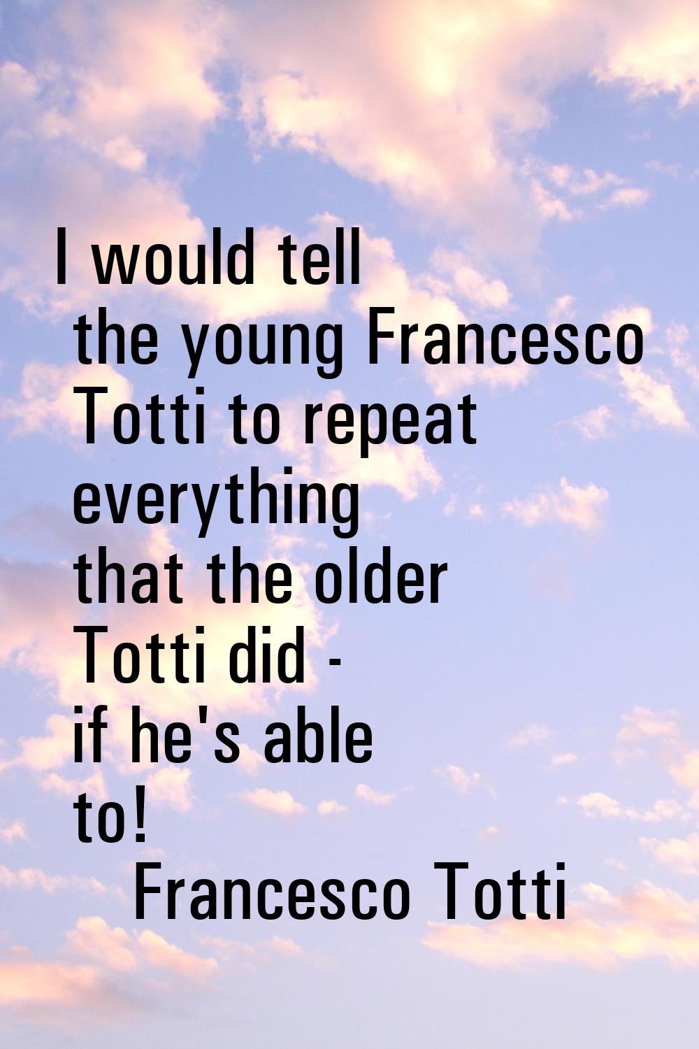 I would tell the young Francesco Totti to repeat everything that the older Totti did - if he's able