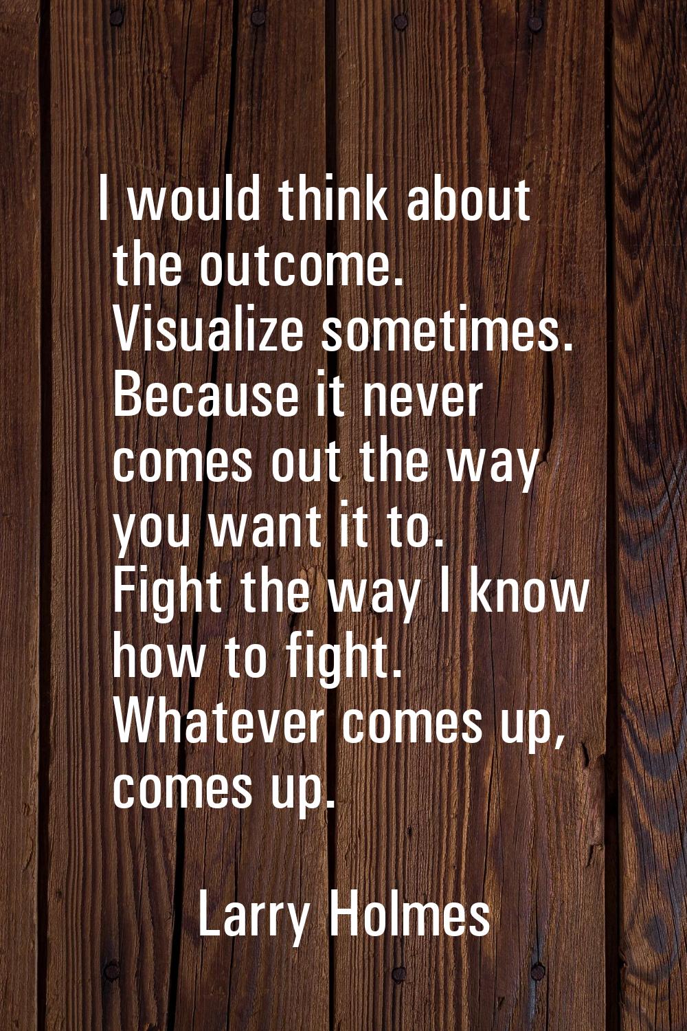 I would think about the outcome. Visualize sometimes. Because it never comes out the way you want i