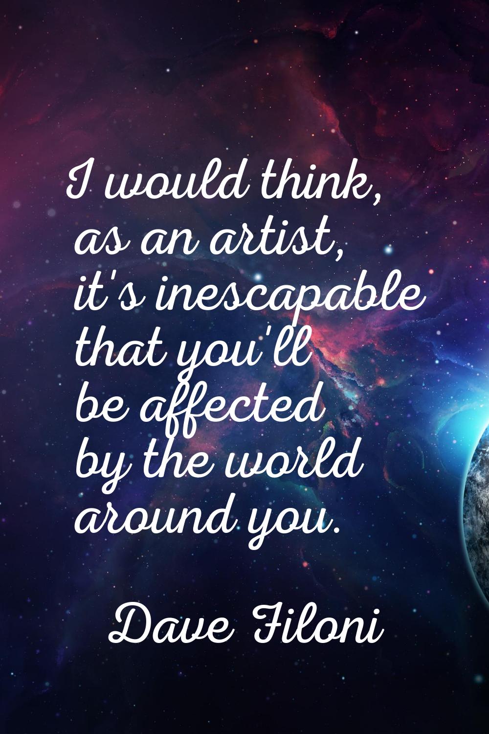 I would think, as an artist, it's inescapable that you'll be affected by the world around you.