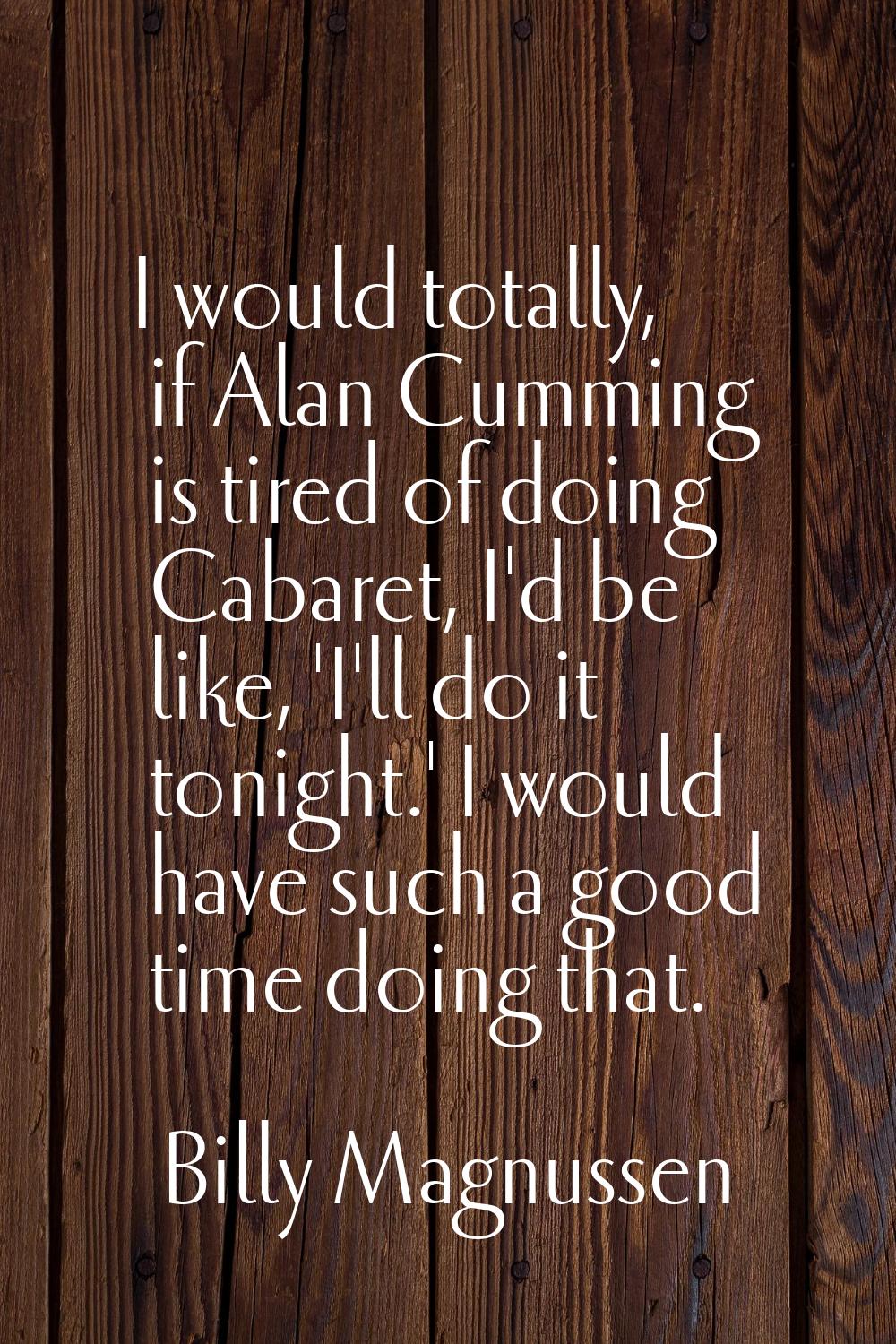 I would totally, if Alan Cumming is tired of doing Cabaret, I'd be like, 'I'll do it tonight.' I wo