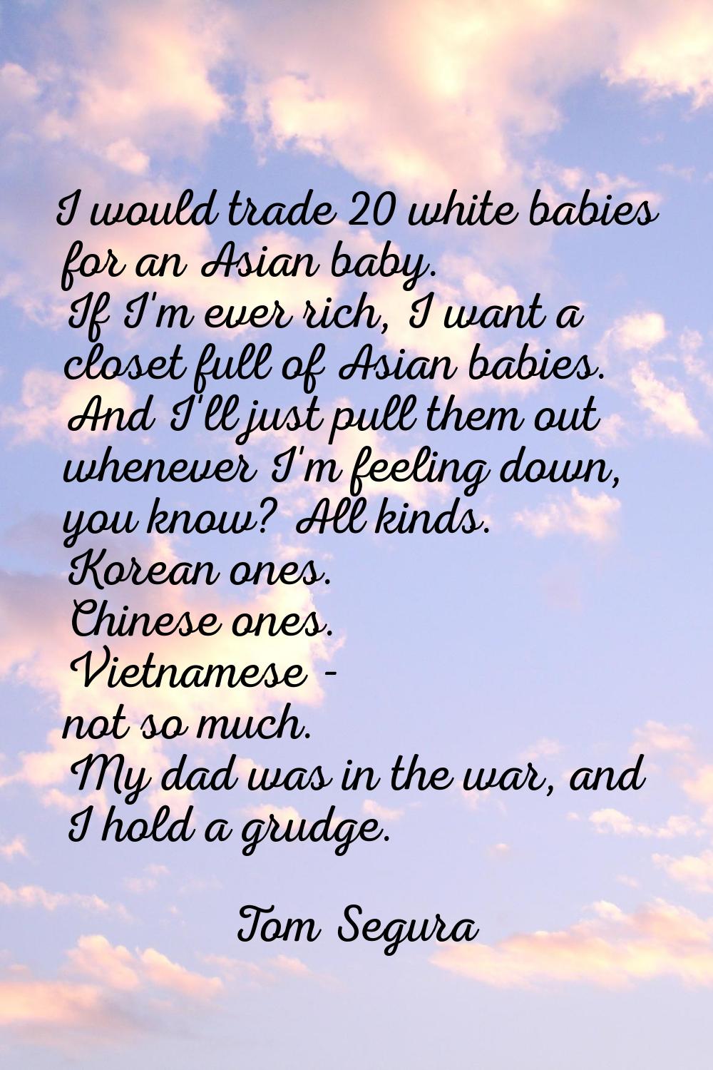 I would trade 20 white babies for an Asian baby. If I'm ever rich, I want a closet full of Asian ba