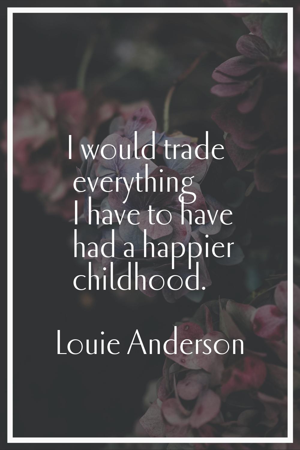 I would trade everything I have to have had a happier childhood.