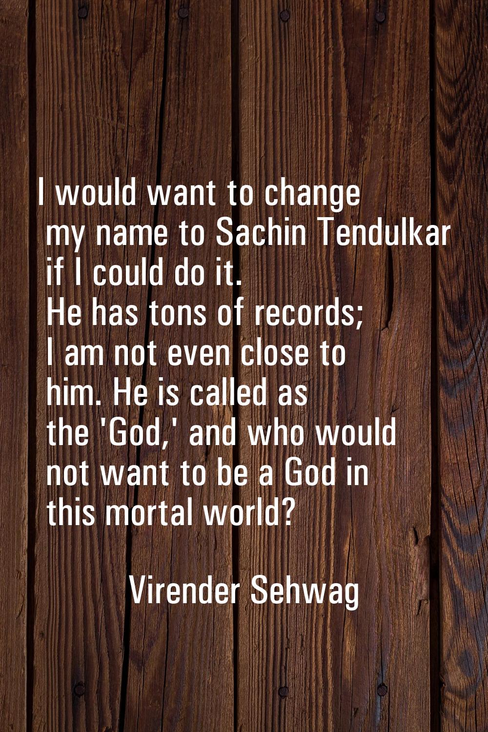 I would want to change my name to Sachin Tendulkar if I could do it. He has tons of records; I am n