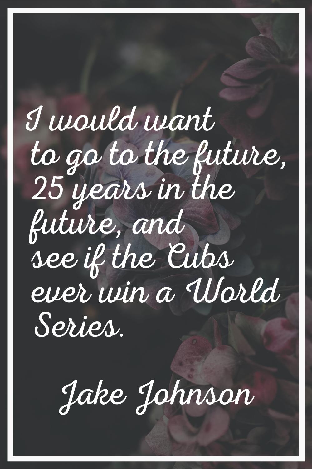 I would want to go to the future, 25 years in the future, and see if the Cubs ever win a World Seri