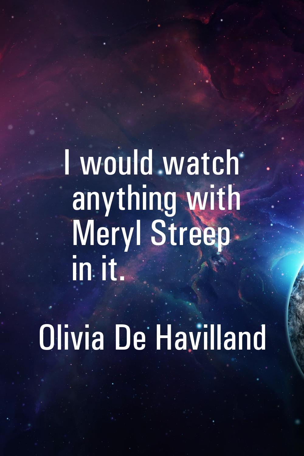 I would watch anything with Meryl Streep in it.