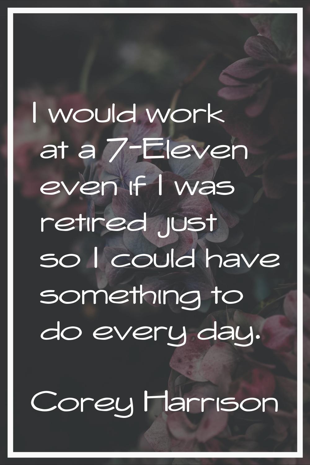 I would work at a 7-Eleven even if I was retired just so I could have something to do every day.