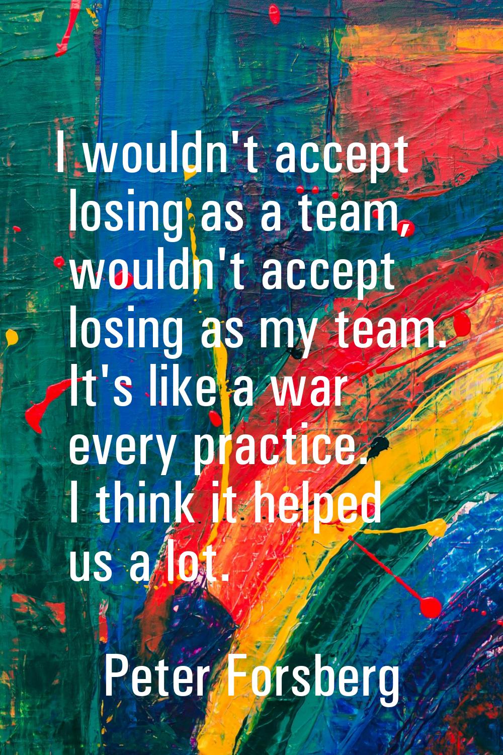I wouldn't accept losing as a team, wouldn't accept losing as my team. It's like a war every practi