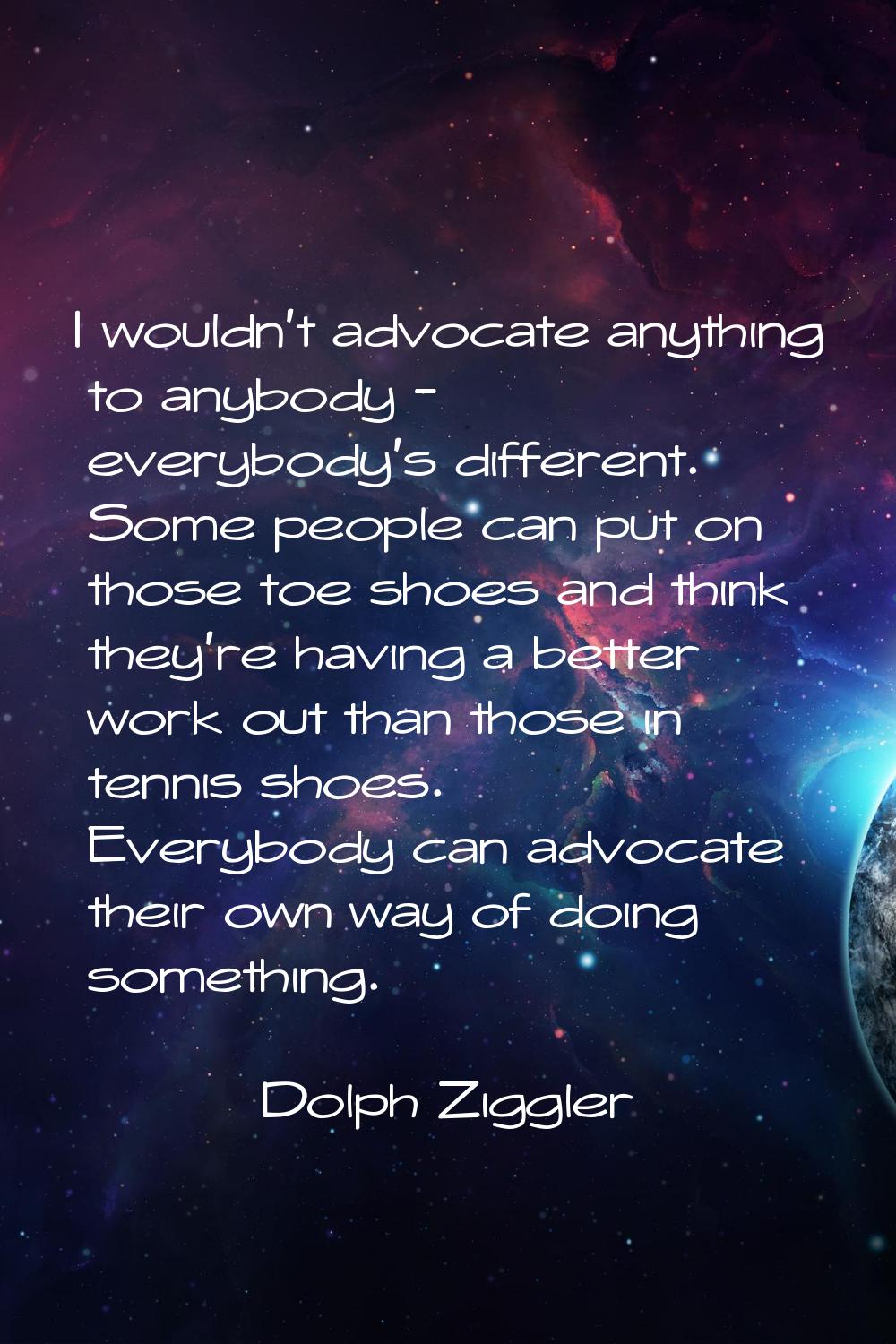 I wouldn't advocate anything to anybody - everybody's different. Some people can put on those toe s