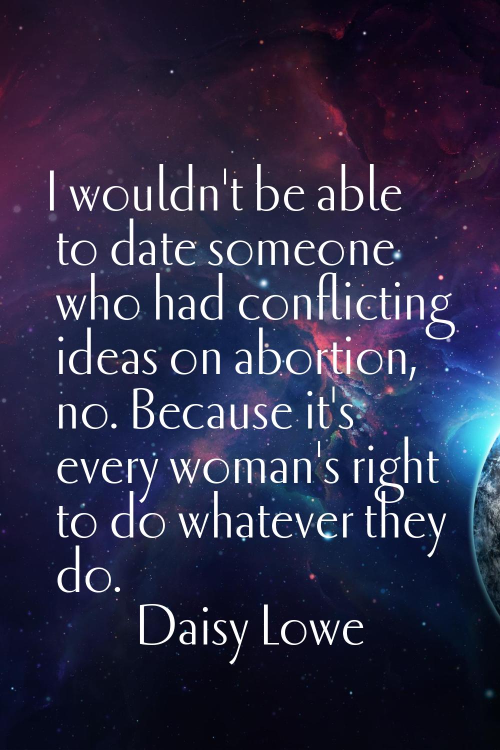 I wouldn't be able to date someone who had conflicting ideas on abortion, no. Because it's every wo
