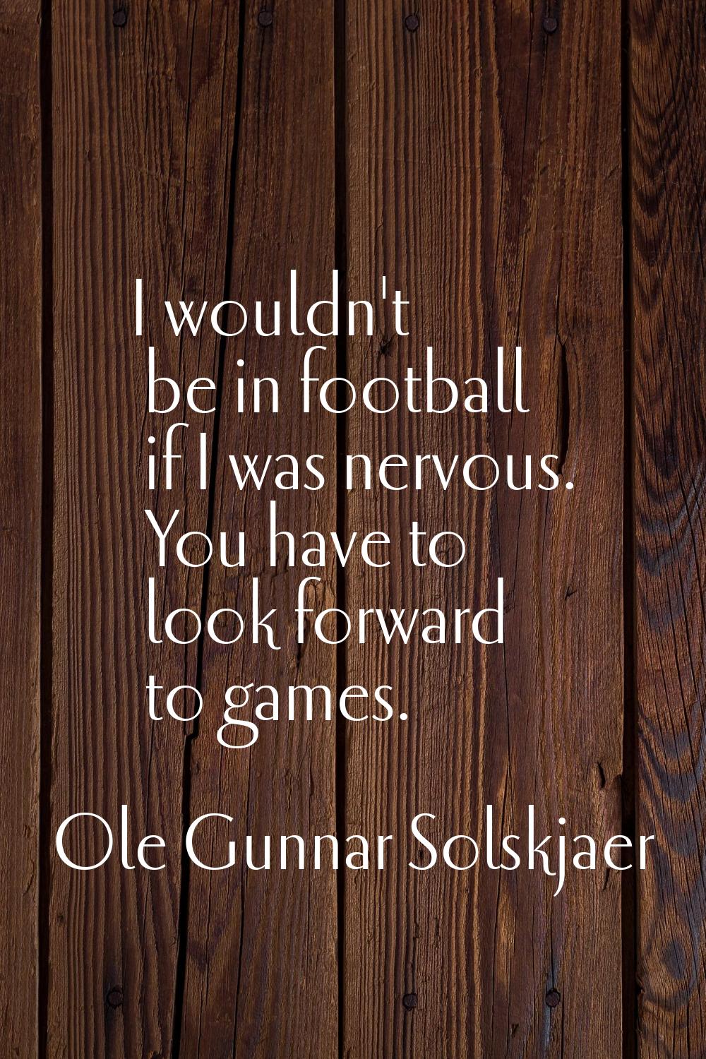 I wouldn't be in football if I was nervous. You have to look forward to games.