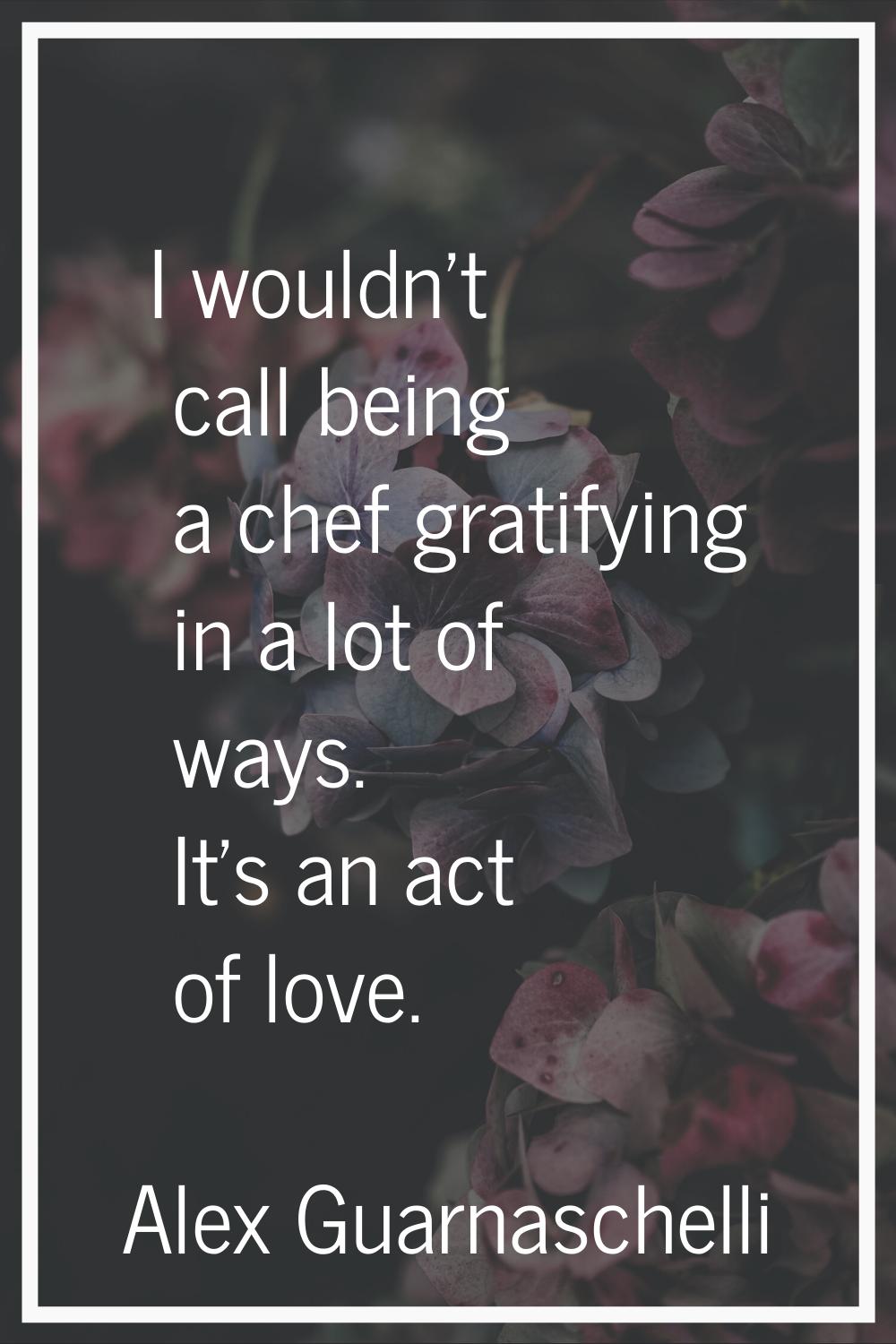 I wouldn't call being a chef gratifying in a lot of ways. It's an act of love.