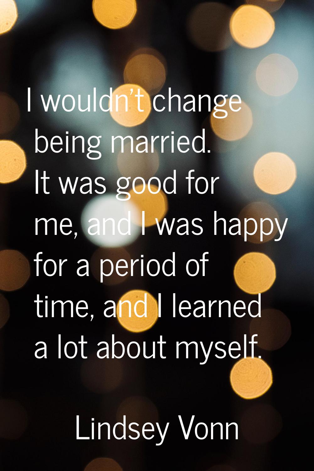 I wouldn't change being married. It was good for me, and I was happy for a period of time, and I le