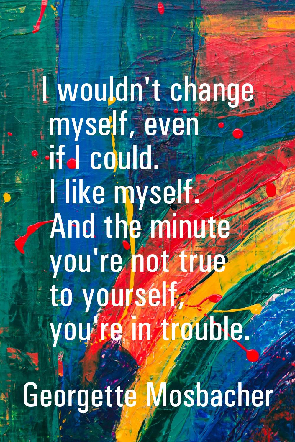 I wouldn't change myself, even if I could. I like myself. And the minute you're not true to yoursel