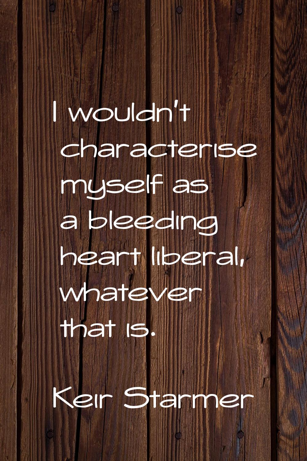 I wouldn't characterise myself as a bleeding heart liberal, whatever that is.