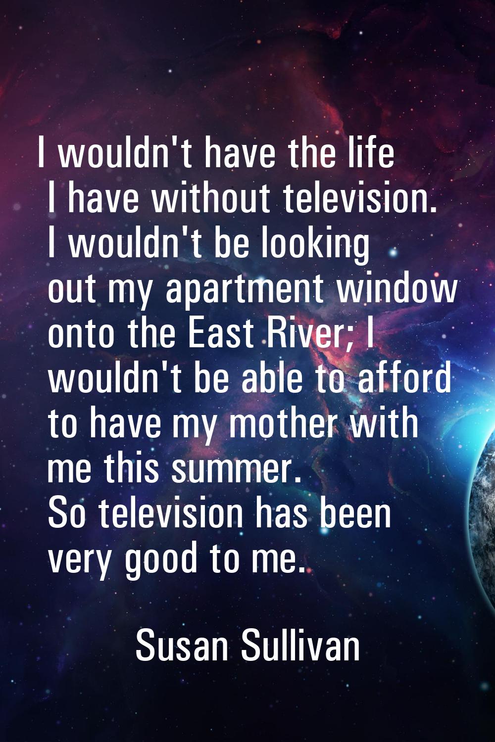 I wouldn't have the life I have without television. I wouldn't be looking out my apartment window o