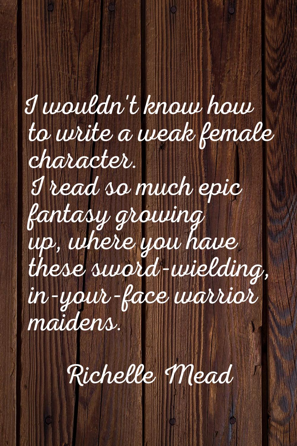 I wouldn't know how to write a weak female character. I read so much epic fantasy growing up, where