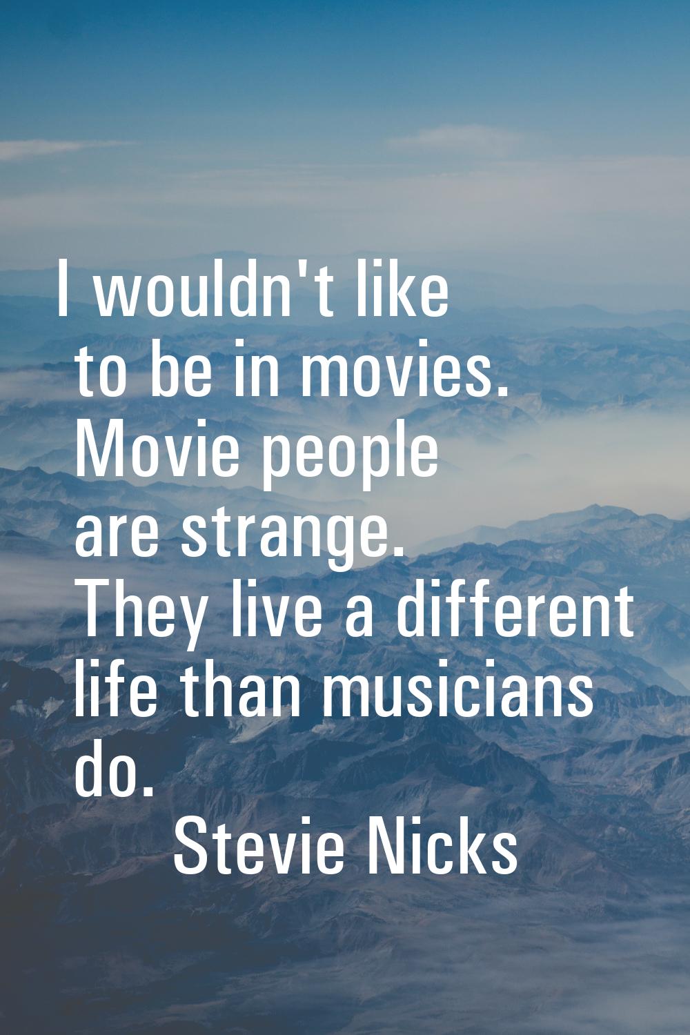 I wouldn't like to be in movies. Movie people are strange. They live a different life than musician