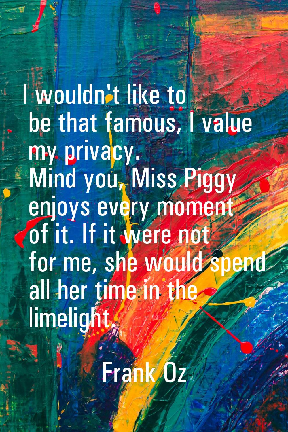 I wouldn't like to be that famous, I value my privacy. Mind you, Miss Piggy enjoys every moment of 