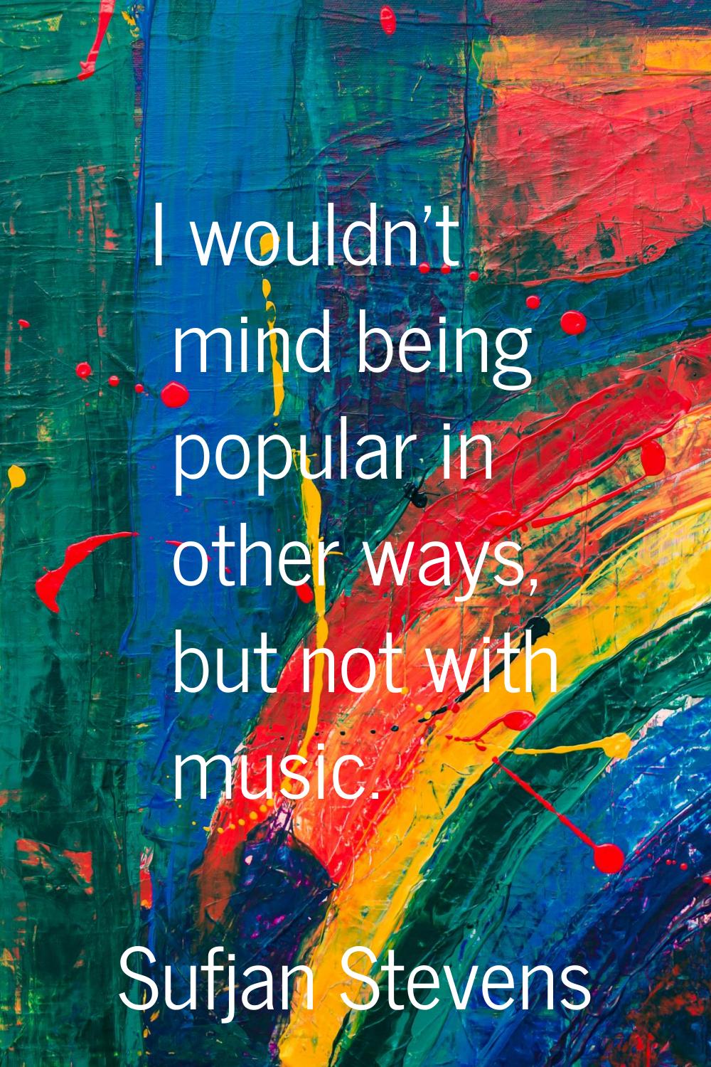 I wouldn't mind being popular in other ways, but not with music.