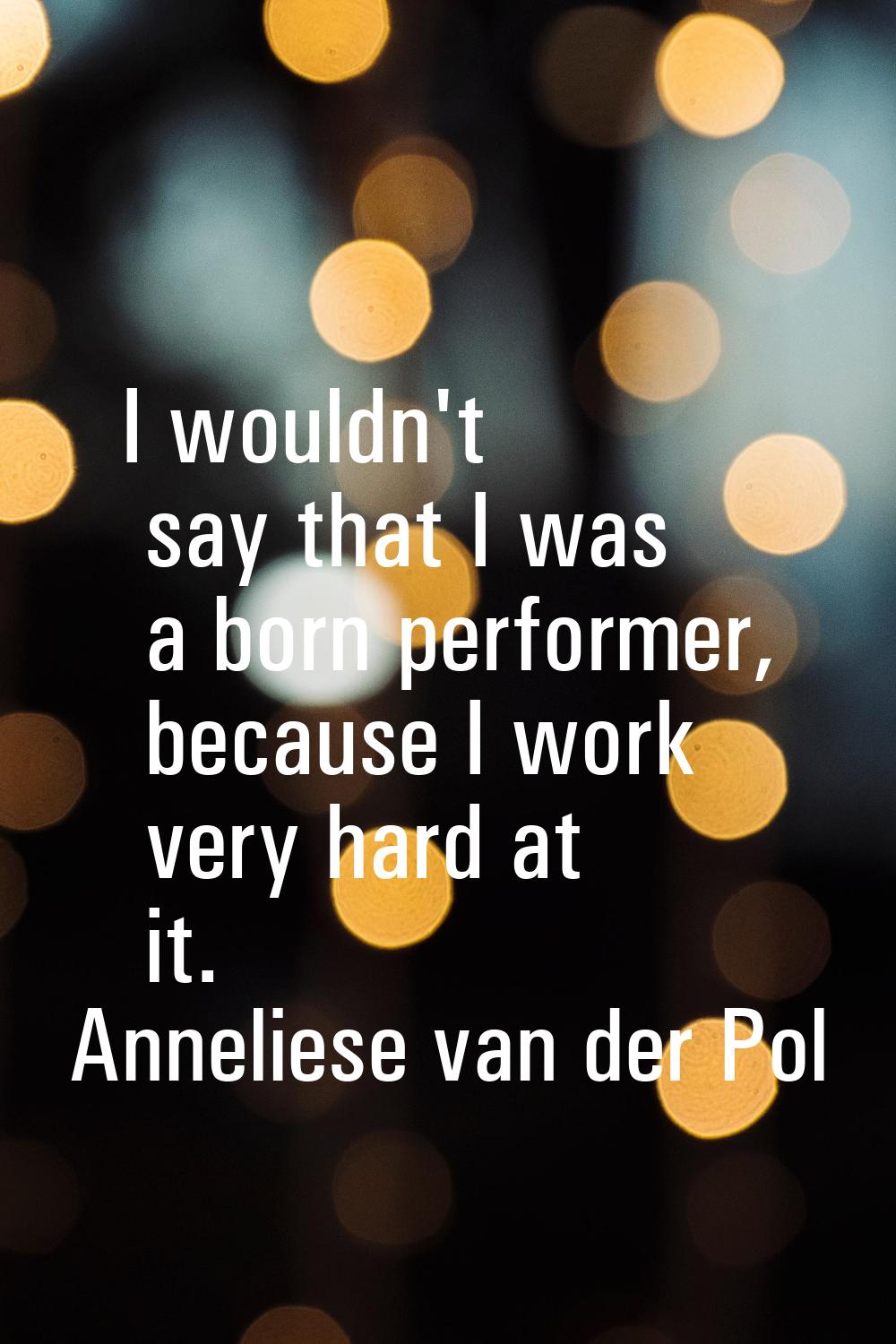 I wouldn't say that I was a born performer, because I work very hard at it.