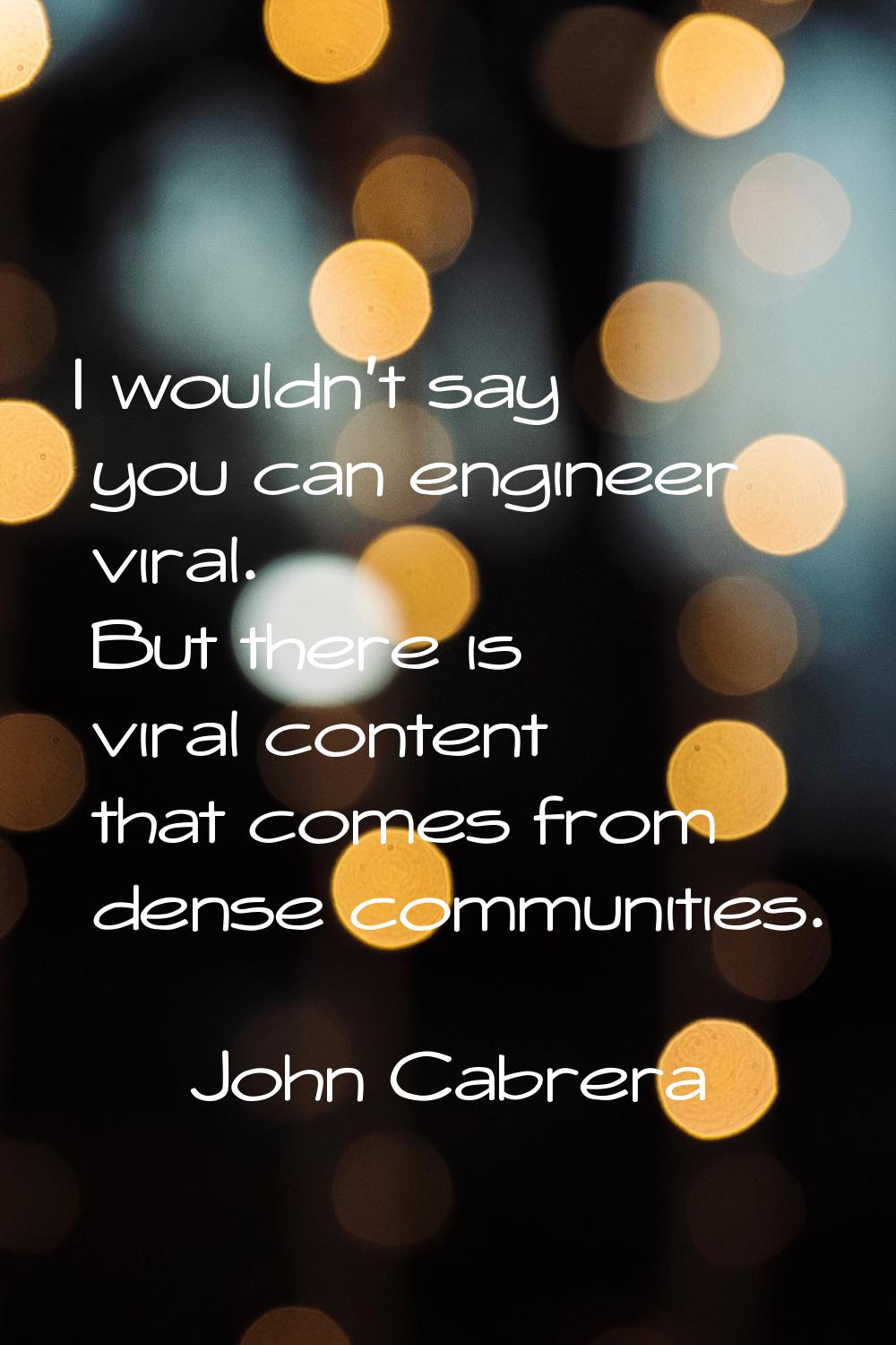 I wouldn't say you can engineer viral. But there is viral content that comes from dense communities