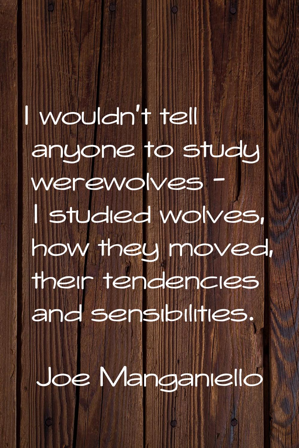 I wouldn't tell anyone to study werewolves - I studied wolves, how they moved, their tendencies and