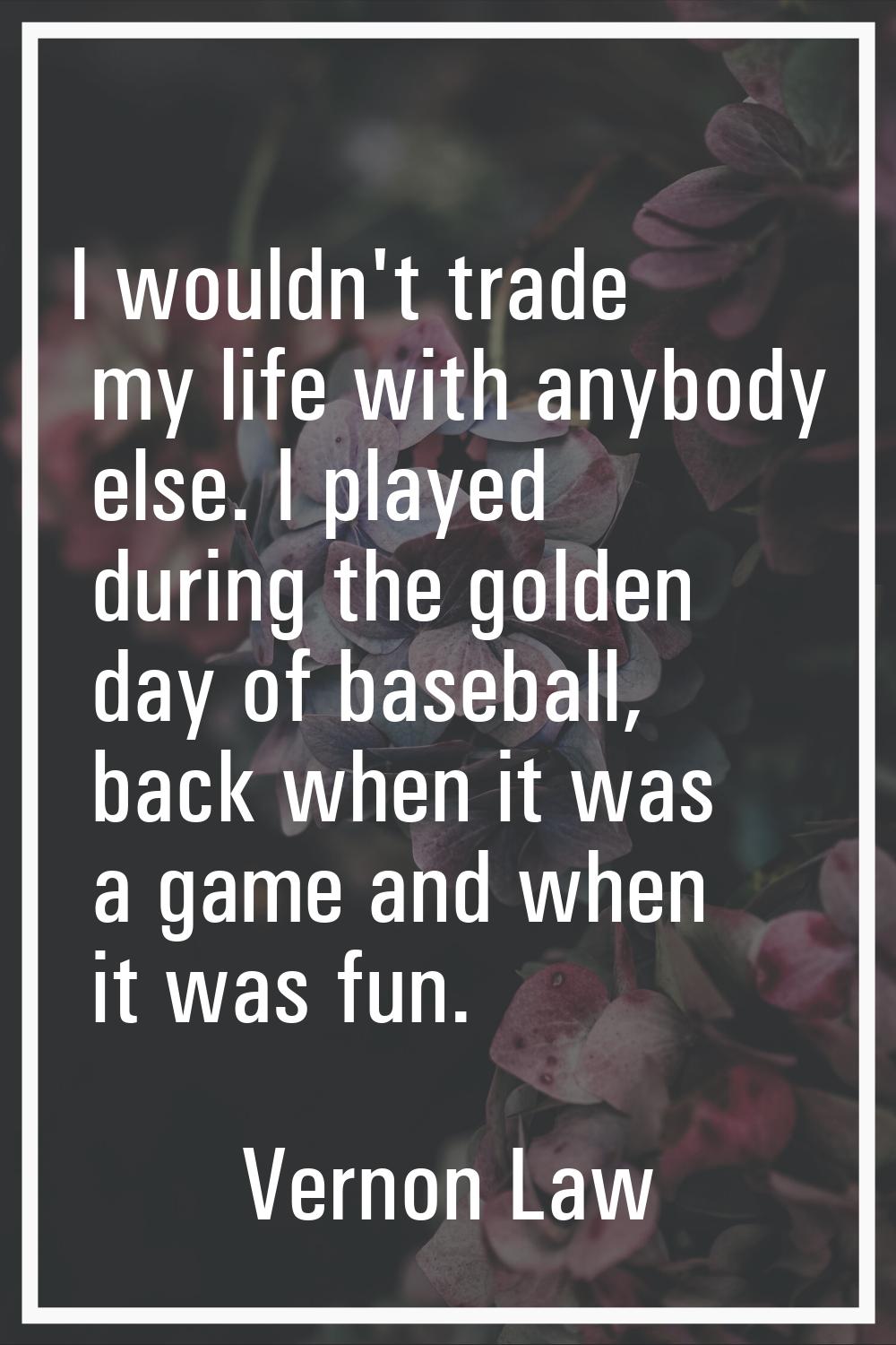 I wouldn't trade my life with anybody else. I played during the golden day of baseball, back when i