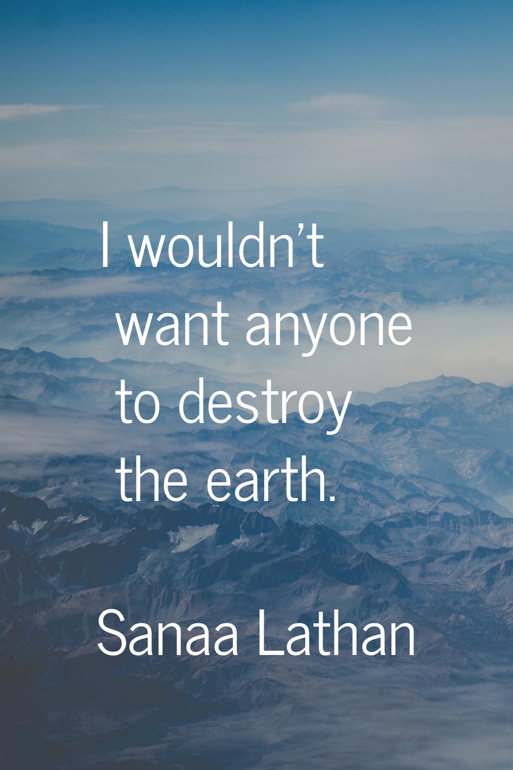 I wouldn't want anyone to destroy the earth.