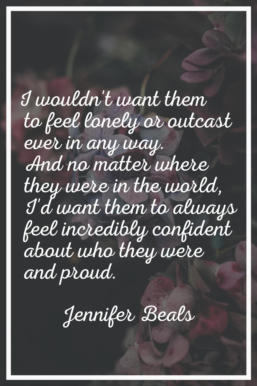 I wouldn't want them to feel lonely or outcast ever in any way. And no matter where they were in th